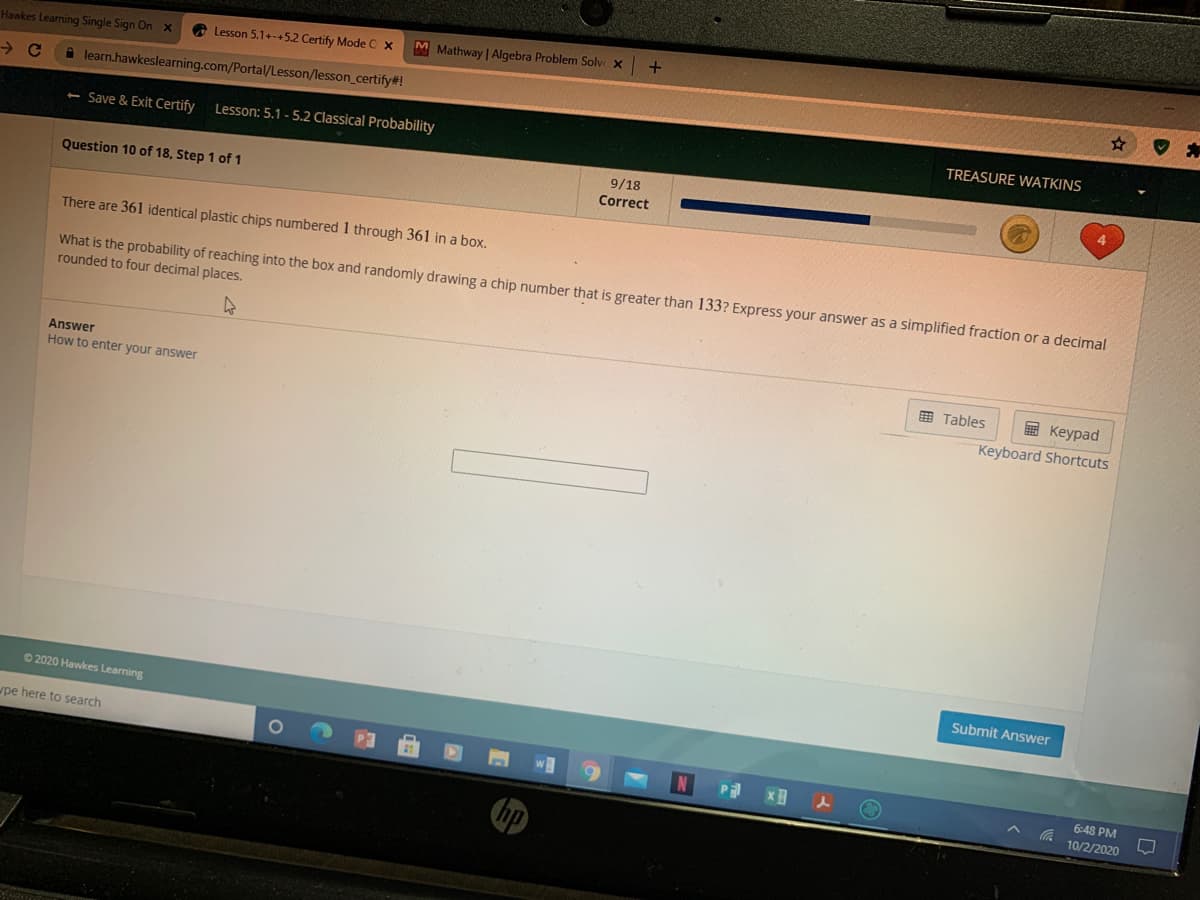 O Lesson 5.1+-+5.2 Certify Mode C x
M Mathway | Algebra Problem Solve x
Hawkes Learning Single Sign Onx
A learn.hawkeslearning.com/Portal/Lesson/lesson_certify#!
TREASURE WATKINS
< Save & Exit Certify
Lesson: 5.1 - 5.2 Classical Probability
9/18
Correct
Question 10 of 18, Step 1 of 1
There are 361 identical plastic chips numbered 1 through 361 in a box.
What is the probability of reaching into the box and randomly drawing a chip number that is greater than 133? Express your answer as a simplified fraction or a decimal
rounded to four decimal places.
Answer
E Tables
國 Keypad
How to enter your answer
Keyboard Shortcuts
Submit Answer
© 2020 Hawkes Learning
pe here to search
6:48 PM
10/2/2020
