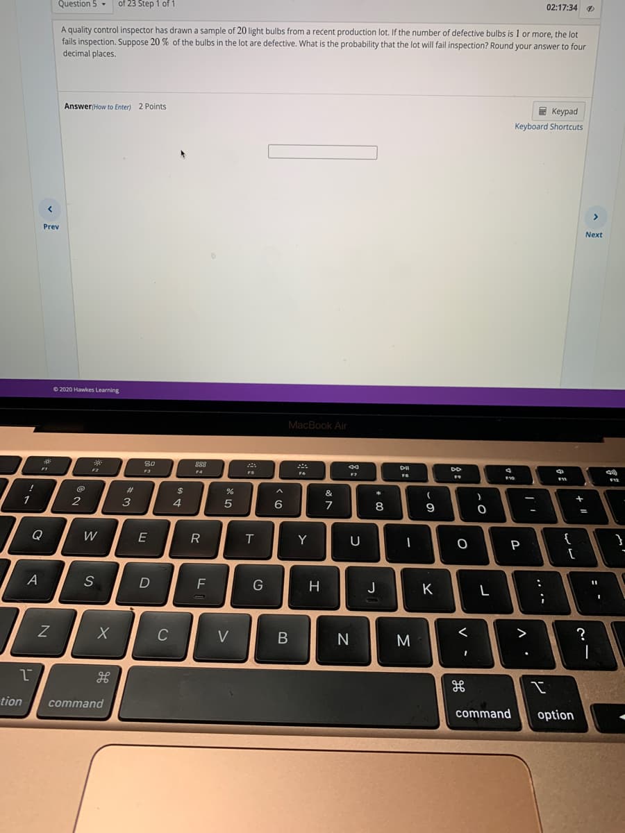 Question 5 -
of 23 Step 1 of 1
02:17:34 9
A quality control inspector has drawn a sample of 20 light bulbs from a recent production lot. If the number of defective bulbs is 1 or more, the lot
fails inspection. Suppose 20 % of the bulbs in the lot are defective. What is the probability that the lot will fail inspection? Round your answer to four
decimal places.
Answer(How to Enter) 2 Points
E Keypad
Keyboard Shortcuts
>
Prev
Next
O 2020 Hawkes Learning
MacBook Air
80
888
FB
%23
2$
&
1
3
6
+
8
%3D
Q
W
E
T.
Y
U
{
}
P
[
A
S
F
G
H
J
K
C
V
>
tion
command
command
option
: -
.. .-
-
