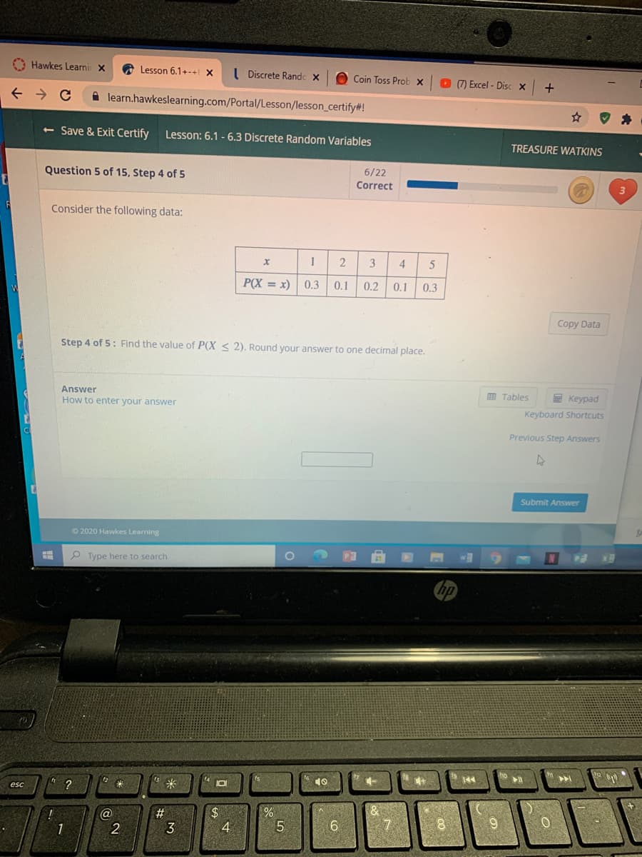 O Hawkes Learni X
Lesson 6.1+-+ X
I Discrete Randc x
O Coin Toss Prob x
O ) Excel - Disc X
A learn.hawkeslearning.com/Portal/Lesson/lesson_certify#!
<- Save & Exit Certify
Lesson: 6.1 - 6.3 Discrete Random Variables
TREASURE WATKINS
Question 5 of 15, Step 4 of 5
6/22
Correct
Consider the following data:
2
3
4
P(X = x)
0.3
0.1
0.2
0.1
0.3
Copy Data
Step 4 of 5: Find the value of P(X < 2). Round your answer to one decimal place.
Answer
E Tables
E Keypad
Keyboard Shortcuts
How to enter your answer
Previous Step Answers
Submit Answer
O 2020 Hawkes Learning
P Type here to search
?
米
10
一
144
esc
IO
(@
#
24
1
2
3
9.
