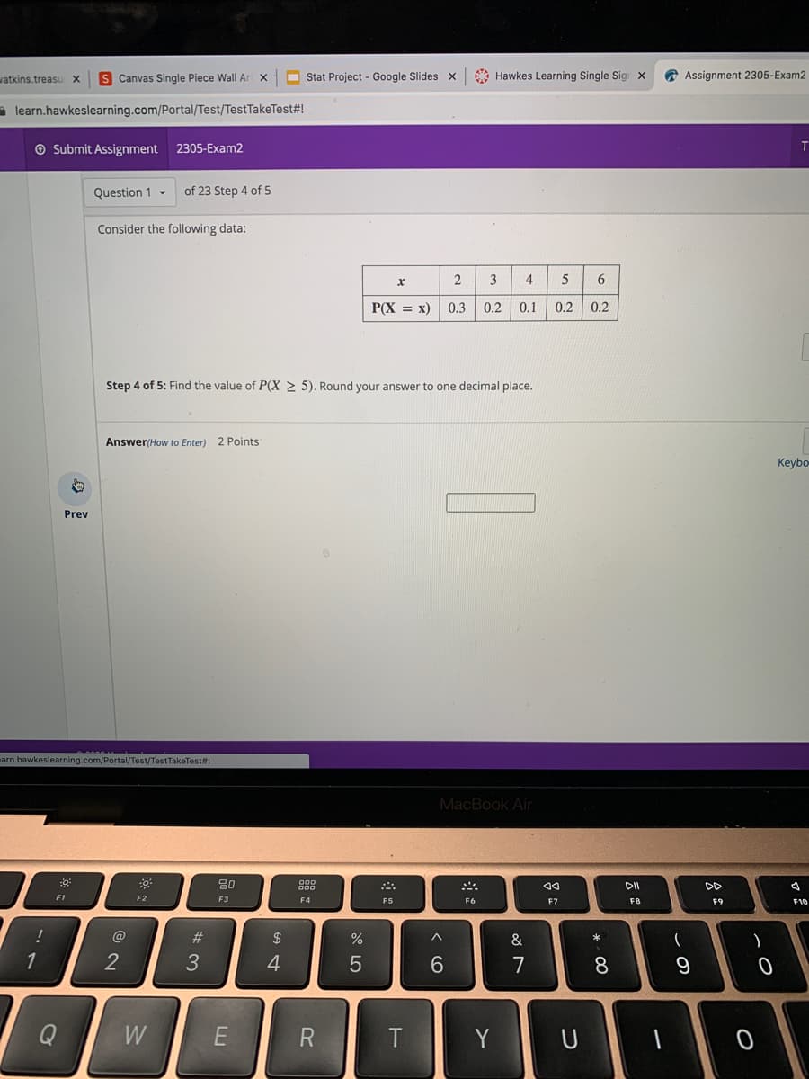 watkins.treasu x
S Canvas Single Piece Wall Ar x
O Stat Project - Google Slides x
A Hawkes Learning Single Sigr x
A Assignment 2305-Exam2
a learn.hawkeslearning.com/Portal/Test/TestTakeTest#!
O Submit Assignment 2305-Exam2
Question 1 -
of 23 Step 4 of 5
Consider the following data:
2
3
4
5
6
P(X = x)
0.3
0.2
0.1
0.2
0.2
Step 4 of 5: Find the value of P(X 2 5). Round your answer to one decimal place.
Answer(How to Enter) 2 Points
Keybo-
Prev
marn.hawkeslearning.com/Portal/Test/TestTakeTest#!
MacBook Air
80
DD
F1
F5
F2
F3
F4
F6
F7
F8
F9
F10
!
@
#3
$
&
1
4
7
8
Q
W
Y U
* LO
A St
