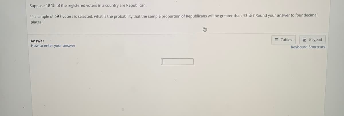 Suppose 48 % of the registered voters in a country are Republican.
If a sample of 597 voters is selected, what is the probability that the sample proportion of Republicans will be greater than 43
places.
? Round your answer to four decimal
m Tables
E Keypad
Answer
How to enter your answer
Keyboard Shortcuts
