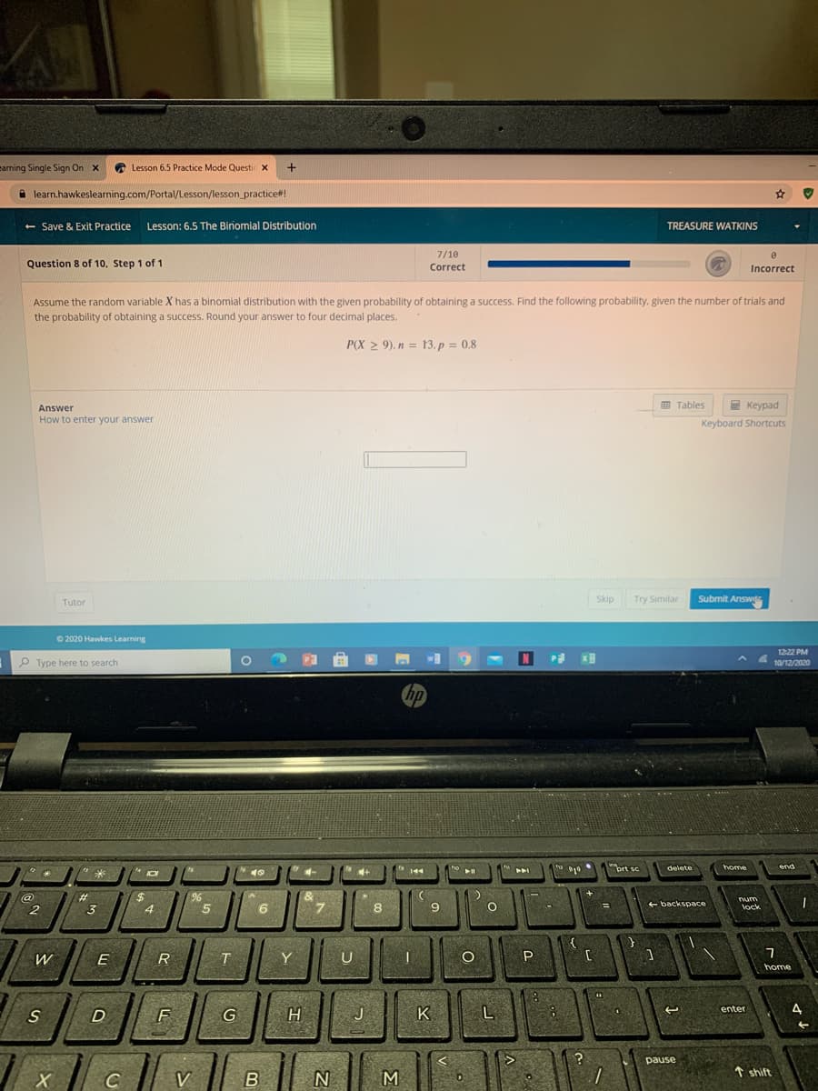 eaming Single Sign On x
* Lesson 6.5 Practice Mode Questic x
learn.hawkeslearning.com/Portal/Lesson/lesson_practice#!
- Save & Exit Practice
Lesson: 6.5 The Binomial Distribution
TREASURE WATKINS
7/10
Question 8 of 10, Step 1 of 1
Correct
Incorrect
Assume the random variable X has a binomial distribution with the given probability of obtaining a success. Find the following probability, given the number of trials and
the probability of obtaining a success. Round your answer to four decimal places.
P(X > 9), n = 13, p = 0.8
Answer
田Tables
E Keypad
How to enter your answer
Keyboard Shortcuts
Tutor
Skip
Try Similar
Submit Answi
O 2020 Hawkes Learning
12:22 PM
N
P Type here to search
10/12/2020
hp
prt sc
delete
home
end
米
%24
4
@
%23
7.
+ backspace
num
lock
6.
%3D
3
W
Y
U
P
home
enter
S
F
J
K
?
pause
// v
↑ shift
C
V
M
