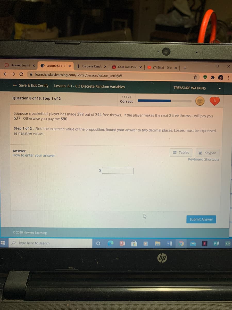 O Hawkes Learni x
O Lesson 6,1+-+ X
I Discrete Randc x
O Coin Toss Prob x
7 Excel - Disc x
learn.hawkeslearning.com/Portal/Lesson/lesson_certify#!
<- Save & Exit Certify
Lesson: 6.1 - 6.3 Discrete Random Variables
TREASURE WATKINS
Question 8 of 15, Step 1 of 2
11/22
Correct
Suppose a basketball player has made 288 out of 344 free throws. If the player makes the next 2 free throws, I will pay you
$37. Otherwise you pay me $90.
Step 1 of 2: Find the expected value of the proposition. Round your answer to two decimal places. Losses must be expressed
as negative values.
Answer
How to enter your answer
E Keypad
Keyboard Shortcuts
曲 Tables
Submit Answer
O 2020 Hawkes Learning
O Type here to search
hp
