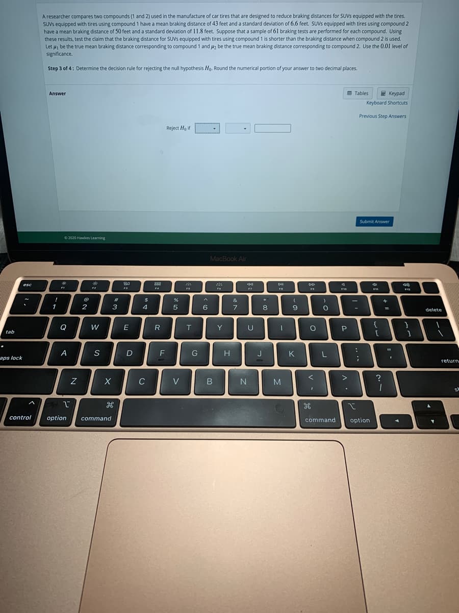 A researcher compares two compounds (1 and 2) used in the manufacture of car tires that are designed to reduce braking distances for SUVS equipped with the tires.
SUVS equipped with tires using compound 1 have a mean braking distance of 43 feet and a standard deviation of 6.6 feet. SUVS equipped with tires using compound 2
have a mean braking distance of 50 feet and a standard deviation of 11.8 feet. Suppose that a sample of 61 braking tests are performed for each compound. Using
these results, test the claim that the braking distance for SUVS equipped with tires using compound 1 is shorter than the braking distance when compound 2 is used.
Let ui be the true mean braking distance corresponding to compound 1 and uz be the true mean braking distance corresponding to compound 2. Use the 0.01 level of
significance.
Step 3 of 4: Determine the decision rule for rejecting the null hypothesis Ho. Round the numerical portion of your answer to two decimal places.
E Keypad
Keyboard Shortcuts
Answer
国 Tables
Previous Step Answers
Reject Ho if
Submit Answer
O 2020 Hawkes Learning
MacBook Air
80
DII
esc
F1
F3
F4
FS
F10
%23
$
&
+
1
3
4.
6
7.
8
6.
%3D
delete
E
T.
Y
U
P.
{
tab
A
S
D
F
G
H
J
K
L
aps lock
return
V>
?
C
V
M
sk
control
option
command
command
option
