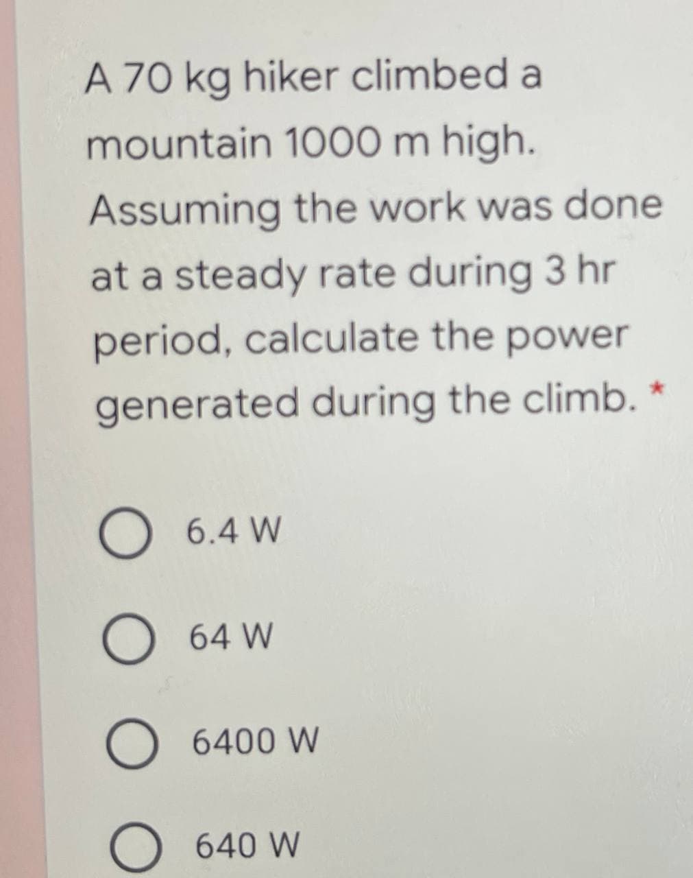 A 70 kg hiker climbed a
mountain 1000 m high.
Assuming the work was done
at a steady rate during 3 hr
period, calculate the power
generated during the climb.
O 6.4 W
O 64 W
O 6400 W
640 W
