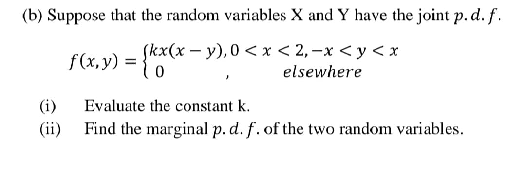 (b) Suppose that the random variables X and Y have the joint p. d. f.
(kx(х — у),0 < х < 2,—х <у<х
f(x, y) =
elsewhere
(i)
Evaluate the constant k.
(ii)
Find the marginal p. d. f. of the two random variables.
