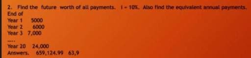 2. Find the future worth of all payments. I-10%. Also find the equivalent annual payments.
End of
Year 1
Year 2
Year 3 7,000
5000
6000
Year 20 24,000
Answers. 659,124.99 63,9