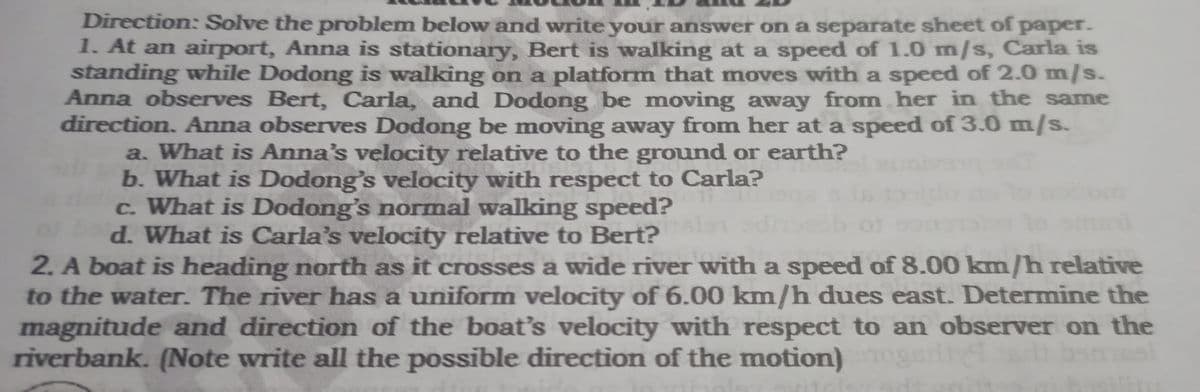 Direction: Solve the problem below and write your answer on a separate sheet of paper.
1. At an airport, Anna is stationary, Bert is walking at a speed of 1.0 m/s, Carla is
standing while Dodong is walking on a platform that moves with a speed of 2.0 m/s.
Anna observes Bert, Carla, and Dodong be moving away from her in the same
direction. Anna observes Dodong be moving away from her at a speed of 3.0 m/s.
a. What is Anna's velocity relative to the ground or earth?
b. What is Dodong's velocity with respect to Carla?
c. What is Dodong's normal walking speed?
d. What is Carla's velocity relative to Bert?
2. A boat is heading north as it crosses a wide river with a speed of 8.00 km/h relative
to the water. The river has a uniform velocity of 6.00 km/h dues east. Determine the
magnitude and direction of the boat's velocity with respect to an observer on the
riverbank. (Note write all the possible direction of the motion)
