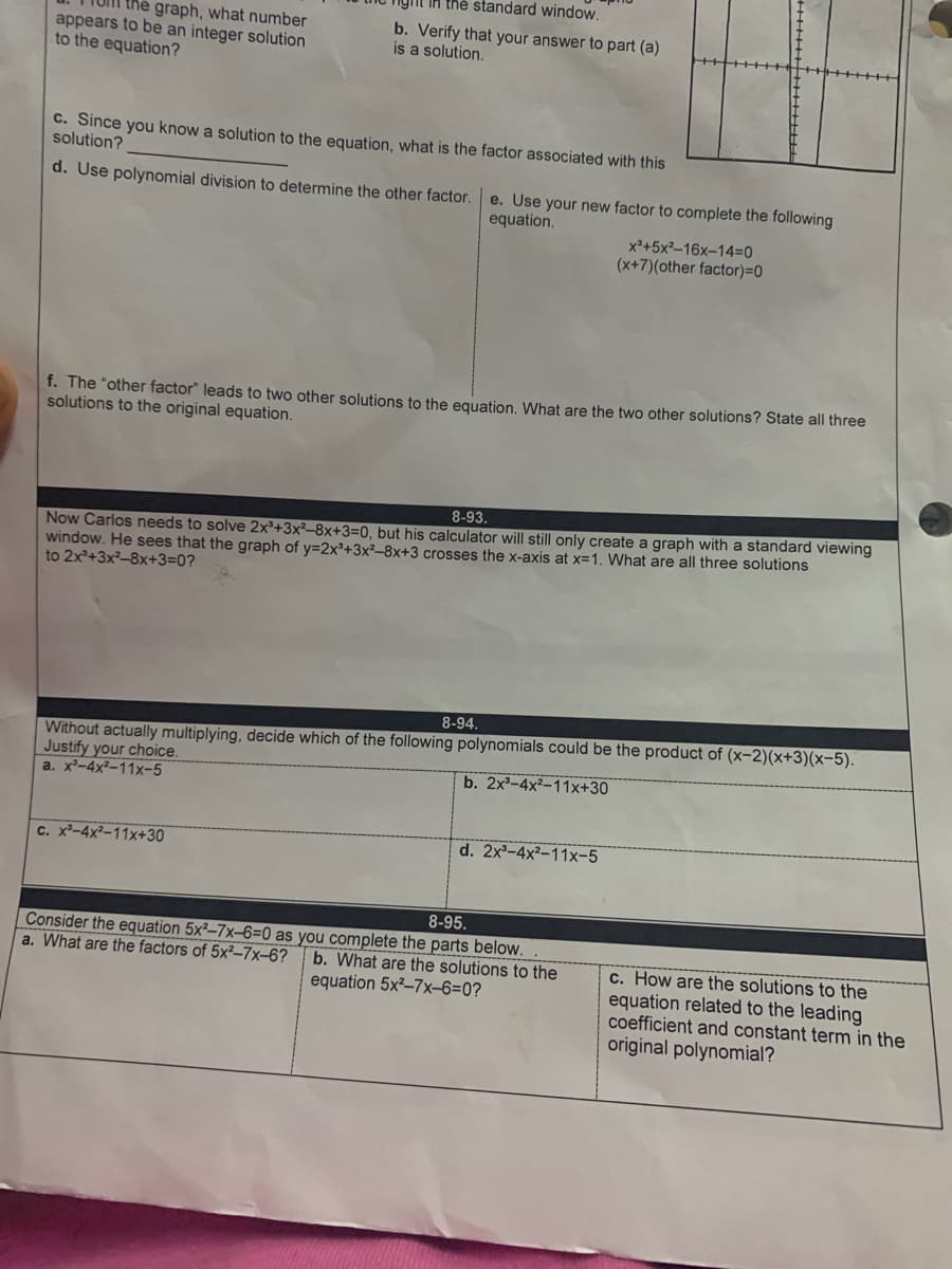 IA thẻ standard window.
the graph, what number
appears to be an integer solution
to the equation?
b. Verify that your answer to part (a)
is a solution.
c. Since you know a solution to the equation, what is the factor associated with this
solution?
d. Use polynomial division to determine the other factor.
e. Use your new factor to complete the following
equation.
x°+5x²–16x–14=0
(x+7)(other factor)=0
f. The "other factor" leads to two other solutions to the equation. What are the two other solutions? State all three
solutions to the original equation.
8-93.
Now Carlos needs to solve 2x²+3x²–8x+3=0, but his calculator will still only create a graph with a standard viewing
window. He sees that the graph of y=2x²+3x²–8x+3 crosses the x-axis at x=1. What are all three solutions
to 2x+3x²-8x+3=0?
8-94.
Without actually multiplying, decide which of the following polynomials could be the product of (x-2)(x+3)(x-5).
Justify your choice.
a. x²-4x²-11x-5
b. 2x-4x²-11x+30
C. x-4x²-11x+30
d. 2x-4x²-11x-5
8-95.
Consider the equation 5x²-7x-6=0 as you complete the parts below.
a. What are the factors of 5x²-7x-6?
b. What are the solutions to the
equation 5x²-7x-6=0?
c. How are the solutions to the
equation related to the leading
coefficient and constant term in the
original polynomial?
