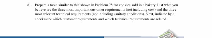 8. Prepare a table similar to that shown in Problem 7b for cookies sold in a bakery. List what you
believe are the three most important customer requirements (not including cost) and the three
most relevant technical requirements (not including sanitary conditions). Next, indicate by a
checkmark which customer requirements and which technical requirements are related.
