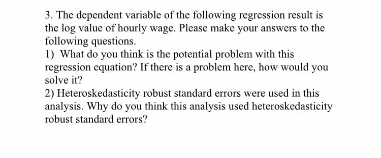 3. The dependent variable of the following regression result is
the log value of hourly wage. Please make your answers to the
following questions.
1) What do you think is the potential problem with this
regression equation? If there is a problem here, how would you
solve it?
2) Heteroskedasticity robust standard errors were used in this
analysis. Why do you think this analysis used heteroskedasticity
robust standard errors?