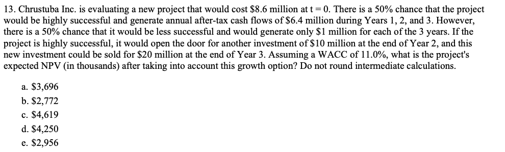 13. Chrustuba Inc. is evaluating a new project that would cost $8.6 million at t = 0. There is a 50% chance that the project
would be highly successful and generate annual after-tax cash flows of $6.4 million during Years 1, 2, and 3. However,
there is a 50% chance that it would be less successful and would generate only $1 million for each of the 3 years. If the
project is highly successful, it would open the door for another investment of $10 million at the end of Year 2, and this
new investment could be sold for $20 million at the end of Year 3. Assuming a WACC of 11.0%, what is the project's
expected NPV (in thousands) after taking into account this growth option? Do not round intermediate calculations.
a. $3,696
b. $2,772
c. $4,619
d. $4,250
e. $2,956
