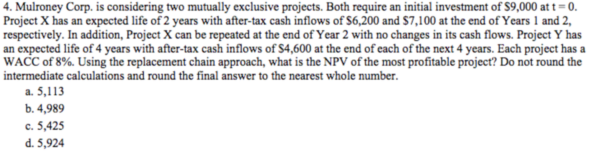 4. Mulroney Corp. is considering two mutually exclusive projects. Both require an initial investment of S9,000 at t = 0.
Project X has an expected life of 2 years with after-tax cash inflows of $6,200 and $7,100 at the end of Years 1 and 2,
respectively. In addition, Project X can be repeated at the end of Year 2 with no changes in its cash flows. Project Y has
an expected life of 4 years with after-tax cash inflows of $4,600 at the end of each of the next 4 years. Each project has a
WACC of 8%. Using the replacement chain approach, what is the NPV of the most profitable project? Do not round the
intermediate calculations and round the final answer to the nearest whole number.
a. 5,113
b. 4,989
c. 5,425
d. 5,924
