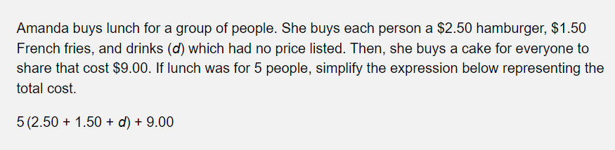 Amanda buys lunch for a group of people. She buys each person a $2.50 hamburger, $1.50
French fries, and drinks (d) which had no price listed. Then, she buys a cake for everyone to
share that cost $9.00. If lunch was for 5 people, simplify the expression below representing the
total cost.
5 (2.50 +1.50 + d) + 9.00