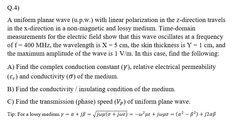 Q.4)
A uniform planar wave (u.p.w.) with linear polarization in the z-direction travels
in the x-direction in a non-magnetic and lossy medium. Time-domain
measurements for the electric field show that this wave oscillates at a frequency
off= 400 MHz, the wavelength is X = 5 cm, the skin thickness is Y = 1 cm, and
the maximum amplitude of the wave is 1 V/m. In this case, find the following:
A) Find the complex conduction constant (Y), relative electrical permeability
(Er) and conductivity (0) of the medium.
B) Find the conductivity / insulating condition of the medium.
C) Find the transmission (phase) speed (Vp) of uniform plane wave.
Tip: For a lossy medium y = a + jß = Vjwµ(o + jwɛ) = -w²µɛ + jwuo = (a? – B²) + j2aß
