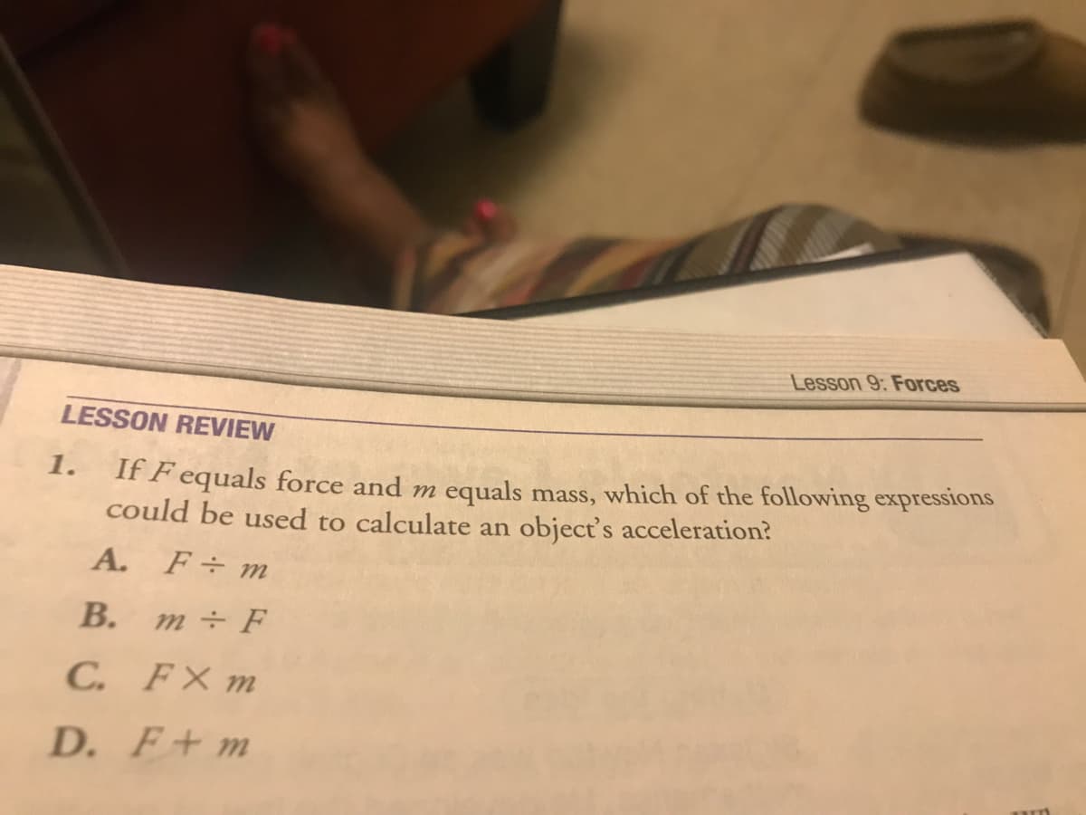 Lesson 9: Forces
LESSON REVIEW
1.
If F equals force and m equals mass, which of the following expressions
could be used to calculate an object's acceleration?
A. F÷m
В.
m÷F
C. FX m
D. F+m
