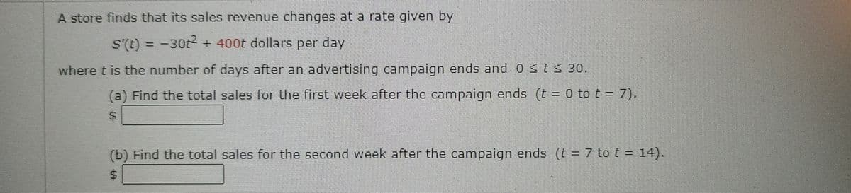 A store finds that its sales revenue changes at a rate given by
s'(t) = −30t² + 400t dollars per day
where t is the number of days after an advertising campaign ends and 0 ≤ t ≤ 30.
(a) Find the total sales for the first week after the campaign ends (t = 0 to t = 7).
$
(b) Find the total sales for the second week after the campaign ends (t = 7 to t = 14).
$