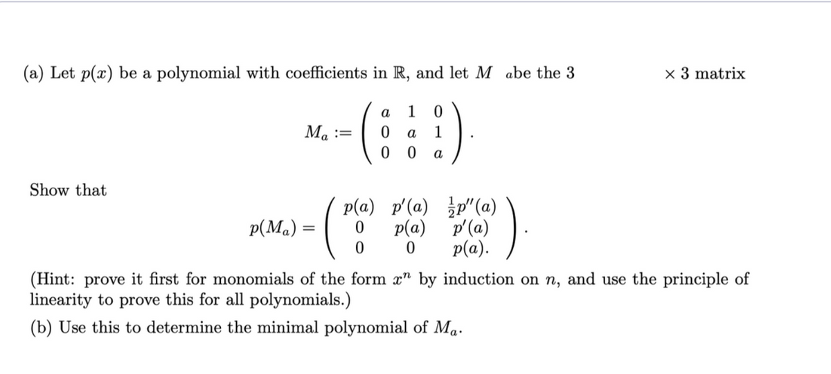 (a) Let p(x) be a polynomial with coefficients in R, and let M abe the 3
a
1
(!)
0
a
1
0 0 a
Show that
p(Ma)
Ma:=
=
p(a) p'(a)p"(a)
(²
0
0
p(a)
0
p'(a)
p(a).
x 3 matrix
(Hint: prove it first for monomials of the form x" by induction on n, and use the principle of
linearity to prove this for all polynomials.)
(b) Use this to determine the minimal polynomial of Ma.