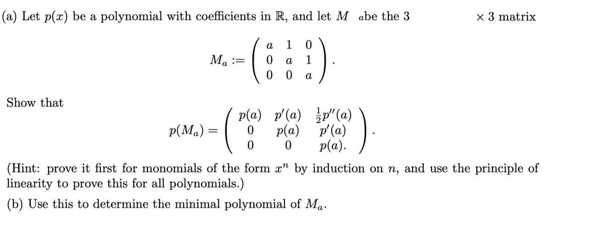 (a) Let p(x) be a polynomial with coefficients in R, and let M abe the 3
x 3 matrix
a
1
Ma
a
1
a
Show that
p(a) p'(a) p"(a)
p(Ma):
p(a)
p'(a)
p(a).
(Hint: prove it first for monomials of the form x" by induction on n, and use the principle of
linearity to prove this for all polynomials.)
(b) Use this to determine the minimal polynomial of Ma.
