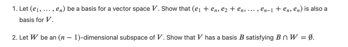 1. Let (e1, ... , en) be a basis for a vector space V. Show that (e1 + en, e2 + en, ... , en-1 + en, en) is also a
basis for V.
2. Let W be an (n – 1)-dimensional subspace of V. Show that V has a basis B satisfying B n W = Ø.

