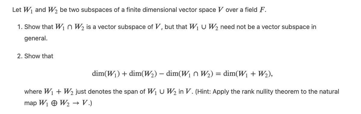 Let W and W, be two subspaces of a finite dimensional vector space V over a field F.
1. Show that W1n W2 is a vector subspace of V, but that W1 U W2 need not be a vector subspace in
general.
2. Show that
dim(W1) + dim(W2) – dim(W1 n W2) = dim(W1 + W2),
where W1 + W2 just denotes the span of W1 u W2 in V. (Hint: Apply the rank nullity theorem to the natural
map Wi O W2 → V.)

