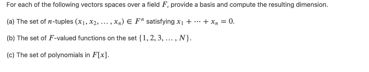 For each of the following vectors spaces over a field F, provide a basis and compute the resulting dimension.
(a) The set of n-tuples (x1, x2, ...,xn) € F¹ satisfying x₁ +
+ xn = 0.
(b) The set of F-valued functions on the set {1, 2, 3, ..., N}.
(c) The set of polynomials in F[x].