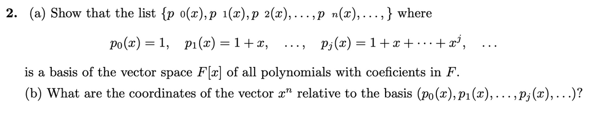 2. (a) Show that the list {p o(x),p 1(x), p 2(x),... ,P n(x),...,} where
Po(x) = 1, p1(x) = 1+x,
P;(x) = 1+x +
+ x³,
•..)
is a basis of the vector space F[x] of all polynomials with coeficients in F.
(b) What are the coordinates of the vector x" relative to the basis (po(x),P1(x),..., P; (x),...)?
