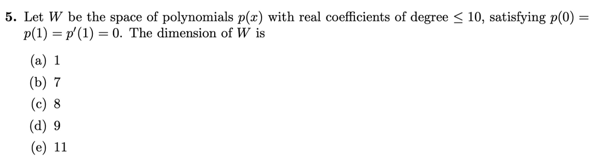 5. Let W be the space of polynomials p(x) with real coefficients of degree < 10, satisfying p(0) =
p(1) = p'(1) = 0. The dimension of W is
(a) 1
(b) 7
(c) 8
(d) 9
(е) 11
