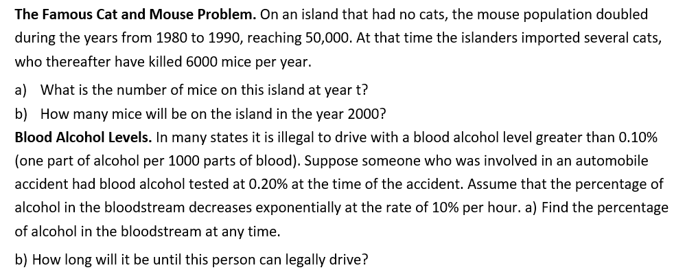 The Famous Cat and Mouse Problem. On an island that had no cats, the mouse population doubled
during the years from 1980 to 1990, reaching 50,000. At that time the islanders imported several cats,
who thereafter have killed 6000 mice per year.
a) What is the number of mice on this island at year t?
b) How many mice will be on the island in the year 2000?
Blood Alcohol Levels. In many states it is illegal to drive with a blood alcohol level greater than 0.10%
(one part of alcohol per 1000 parts of blood). Suppose someone who was involved in an automobile
accident had blood alcohol tested at 0.20% at the time of the accident. Assume that the percentage of
alcohol in the bloodstream decreases exponentially at the rate of 10% per hour. a) Find the percentage
of alcohol in the bloodstream at any time.
b) How long will it be until this person can legally drive?
