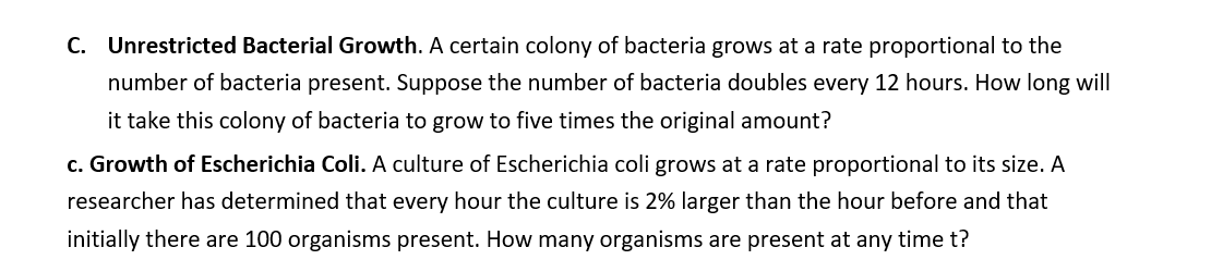 C. Unrestricted Bacterial Growth. A certain colony of bacteria grows at a rate proportional to the
number of bacteria present. Suppose the number of bacteria doubles every 12 hours. How long will
it take this colony of bacteria to grow to five times the original amount?
c. Growth of Escherichia Coli. A culture of Escherichia coli grows at a rate proportional to its size. A
researcher has determined that every hour the culture is 2% larger than the hour before and that
initially there are 100 organisms present. How many organisms are present at any time t?
