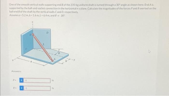 One of the smooth vertical walls supporting end B of the 235-kg uniform shaft is turned through a 30° angle as shown here. End A is
supported by the ball-and-socket connection in the horizontal x-y plane. Calculate the magnitudes of the forces Pand Rexerted on the
ball end Bof the shaft by the vertical walls Cand D. respectively.
Assume a = 5.2 m, b- 1.6m. L-64m, and e = 30"
Answers:
P-
10
IN
R=
