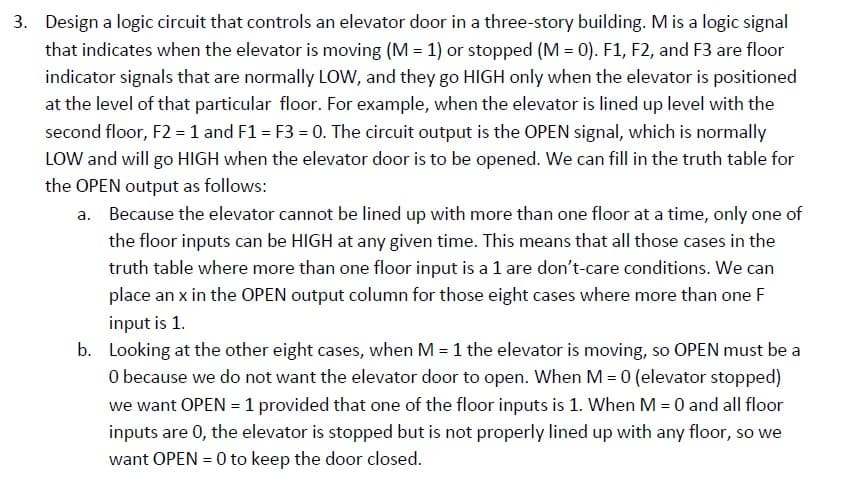 3. Design a logic circuit that controls an elevator door in a three-story building. M is a logic signal
that indicates when the elevator is moving (M = 1) or stopped (M = 0). F1, F2, and F3 are floor
indicator signals that are normally LOW, and they go HIGH only when the elevator is positioned
at the level of that particular floor. For example, when the elevator is lined up level with the
second floor, F2 = 1 and F1 = F3 = 0. The circuit output is the OPEN signal, which is normally
LOW and will go HIGH when the elevator door is to be opened. We can fill in the truth table for
the OPEN output as follows:
a. Because the elevator cannot be lined up with more than one floor at a time, only one of
the floor inputs can be HIGH at any given time. This means that all those cases in the
truth table where more than one floor input is a 1 are don't-care conditions. We can
place an x in the OPEN output column for those eight cases where more than one F
input is 1.
b. Looking at the other eight cases, when M = 1 the elevator is moving, so OPEN must be a
O because we do not want the elevator door to open. When M = 0 (elevator stopped)
we want OPEN = 1 provided that one of the floor inputs is 1. When M = 0 and all floor
inputs are 0, the elevator is stopped but is not properly lined up with any floor, so we
want OPEN = 0 to keep the door closed.
