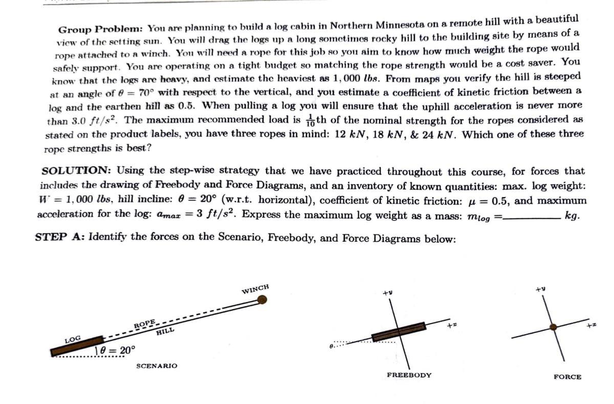 Group Problem: You are planning to build a log cabin in Northern Minnesota on a remote hill with a beautiful
view of the setting sun. You will drag the logs up a long sometimes rocky hill to the building site by means of a
rope attached to a winch. You will need a rope for this job so you aim to know how much weight the rope would
safely support. You are operating on a tight budget so matching the rope strength would be a cost saver. You
know that the logs are heavy, and estimate the heaviest as 1,000 lbs. From maps you verify the hill is steeped
at an angle of 8 = 70° with respect to the vertical, and you estimate a coefficient of kinetic friction between a
log and the earthen hill as 0.5. When pulling a log you will ensure that the uphill acceleration is never more
than 3.0 ft/s². The maximum recommended load is th of the nominal strength for the ropes considered as
stated on the product labels, you have three ropes in mind: 12 kN, 18 kN, & 24 kN. Which one of these three
rope strengths is best?
SOLUTION: Using the step-wise strategy that we have practiced throughout this course, for forces that
includes the drawing of Freebody and Force Diagrams, and an inventory of known quantities: max. log weight:
W = 1,000 lbs, hill incline: 0= 20° (w.r.t. horizontal), coefficient of kinetic friction: = 0.5, and maximum
acceleration for the log: amax = 3 ft/s². Express the maximum log weight as a mass: mlog
kg.
STEP A: Identify the forces on the Scenario, Freebody, and Force Diagrams below:
LOG
ROPE
10 = 20°
HILL
SCENARIO
WINCH
+v
FREEBODY
+v
+
FORCE
21