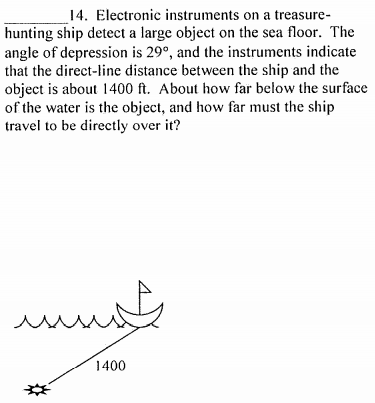 14. Electronic instruments on a treasure-
hunting ship detect a large object on the sea floor. The
angle of depression is 29°, and the instruments indicate
that the direct-line distance between the ship and the
object is about 1400 ft. About how far below the surface
of the water is the object, and how far must the ship
travel to be directly over it?
1400
