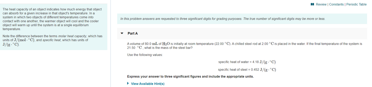 I Review | Constants | Periodic Table
The heat capacity of an object indicates how much energy that object
can absorb for a given increase in that object's temperature. In a
system in which two objects of different temperatures come into
contact with one another, the warmer object will cool and the cooler
object will warm up until the system is at a single equilibrium
temperature.
In this problem answers are requested to three significant digits for grading purposes. The true number of significant digits may be more or less.
Part A
Note the difference between the terms molar heat capacity, which has
units of J/(mol · °C), and specific heat, which has units of
J/(g.°C).
A volume of 80.0 mL of H2O is initially at room temperature (22.00 °C). A chilled steel rod at 2.00 °C is placed in the water. If the final temperature of the system is
21.50 °C, what is the mass of the steel bar?
Use the following values:
specific heat of water = 4.18 J/(g .°C)
specific heat of steel = 0.452 J/(g .°C)
Express your answer to three significant figures and include the appropriate units.
• View Available Hint(s)
