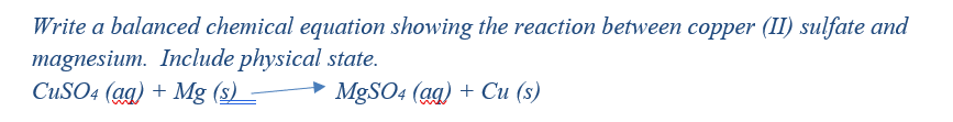 Write a balanced chemical equation showing the reaction between copper (II) sulfate and
magnesium. Include physical state.
CUSO4 (ag) + Mg (s) -
MgSO4 (gg) + Си (s)
