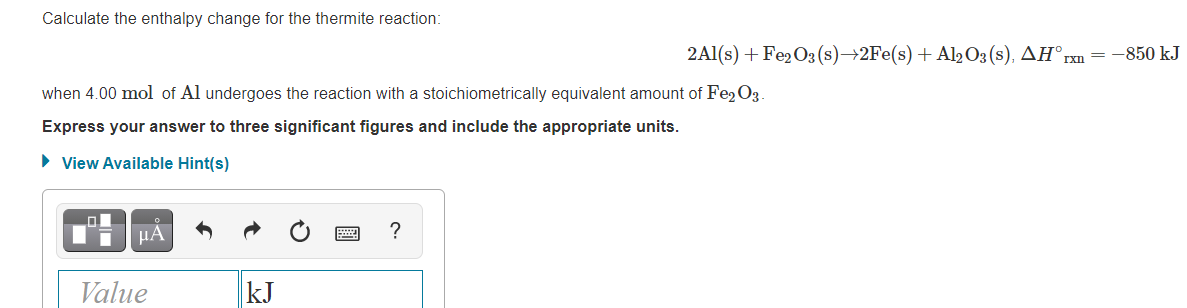Calculate the enthalpy change for the thermite reaction:
2Al(s) +Fe2O3 (s)→2Fe(s) + Al2O3 (s), AH°rxn = -850 kJ
when 4.00 mol of Al undergoes the reaction with a stoichiometrically equivalent amount of Fe2O3
Express your answer to three significant figures and include the appropriate units.
• View Available Hint(s)
HA
?
Value
kJ
