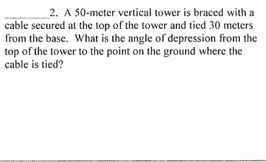 _2. A 50-meter vertical tower is braced with a
cable secured at the top of the tower and tied 30 meters
from the base. What is the angle of depression from the
top of the tower to the point on the ground where the
cable is tied?

