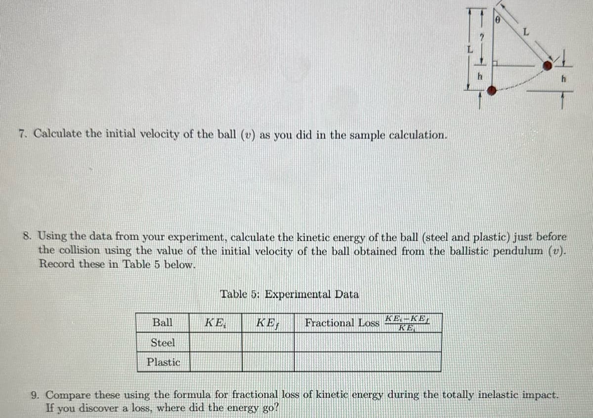 7. Calculate the initial velocity of the ball (v) as you did in the sample calculation.
Ball
Steel
Plastic
8. Using the data from your experiment, calculate the kinetic energy of the ball (steel and plastic) just before
the collision using the value of the initial velocity of the ball obtained from the ballistic pendulum (v).
Record these in Table 5 below.
ΚΕ
Table 5: Experimental Data
KES
h
Fractional Loss ΚΕ. – ΚΕ,
ΚΕ.
h
9. Compare these using the formula for fractional loss of kinetic energy during the totally inelastic impact.
If discover a loss, where did the energy go?
you