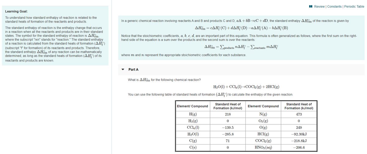 I Review | Constants | Periodic Table
Learning Goal:
To understand how standard enthalpy of reaction is related to the
standard heats of formation of the reactants and products.
In a generic chemical reaction involving reactants A and B and products C and D, aA + 6B→¢C+dD, the standard enthalpy AHm of the reaction is given by
The standard enthalpy of reaction is the enthalpy change that occurs
in a reaction when all the reactants and products are in their standard
states. The symbol for the standard enthalpy of reaction is AHm,
where the subscript "rxn" stands for "reaction." The standard enthalpy
of a reaction is calculated from the standard heats of formation (AH?)
ΔΗΡcΔΗ (C) + dΔΗ; (D) -αΔΗ (Α) - bΔΗ; (Β)
Notice that the stoichiometric coefficients, a, b, c, d, are an important part of this equation. This formula is often generalized as follows, where the first sum on the right-
hand side of the equation is a sum over the products and the second sum is over the reactants:
ΔΗΒΣροducts nΔΗΡ-Σactanis mΔΗ
(subscript "f" for formation) of its reactants and products. Therefore,
the standard enthalpy AHm of any reaction can be mathematically
determined, as long as the standard heats of formation (AH) of its
where m and n represent the appropriate stoichiometric coefficients for each substance.
reactants and products are known.
Part A
What is AHm for the following chemical reaction?
H2O(1) + CCl4 (1)→COCl2 (g) +2HC1(g)
You can use the following table of standard heats of formation (AH;) to calculate the enthalpy of the given reaction.
Standard Heat of
Standard Heat of
Element/ Compound
Element/ Compound
Formation (kJ/mol)
Formation (kJ/mol)
H(g)
218
N(g)
473
H2(g)
O2 (g)
CCL (1)
-139.5
O(g)
249
H2O(1)
-285.8
HC1(g)
-92.30kJ
C(g)
71
COCl2 (g)
-218.8kJ
C(s)
HNO3 (aq)
-206.6
