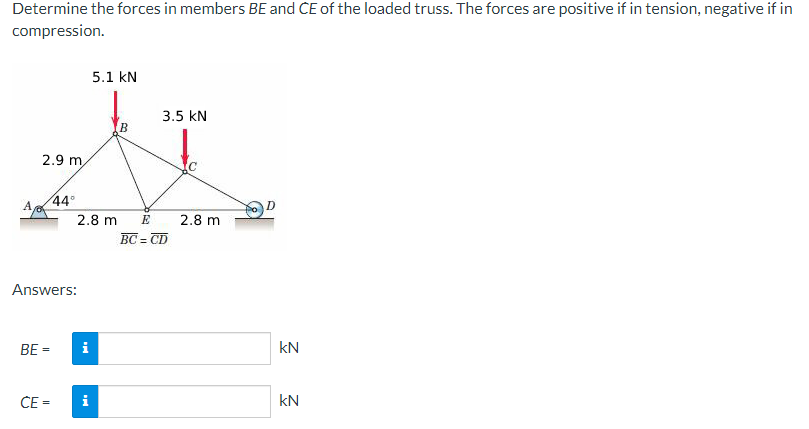 Determine the forces in members BE and CE of the loaded truss. The forces are positive if in tension, negative if in
compression.
A.
2.9 m
BE =
44°
Answers:
CE=
2.8 m
i
5.1 kN
i
B
3.5 kN
E
=CD
BC=
2.8 m
D
KN
kN