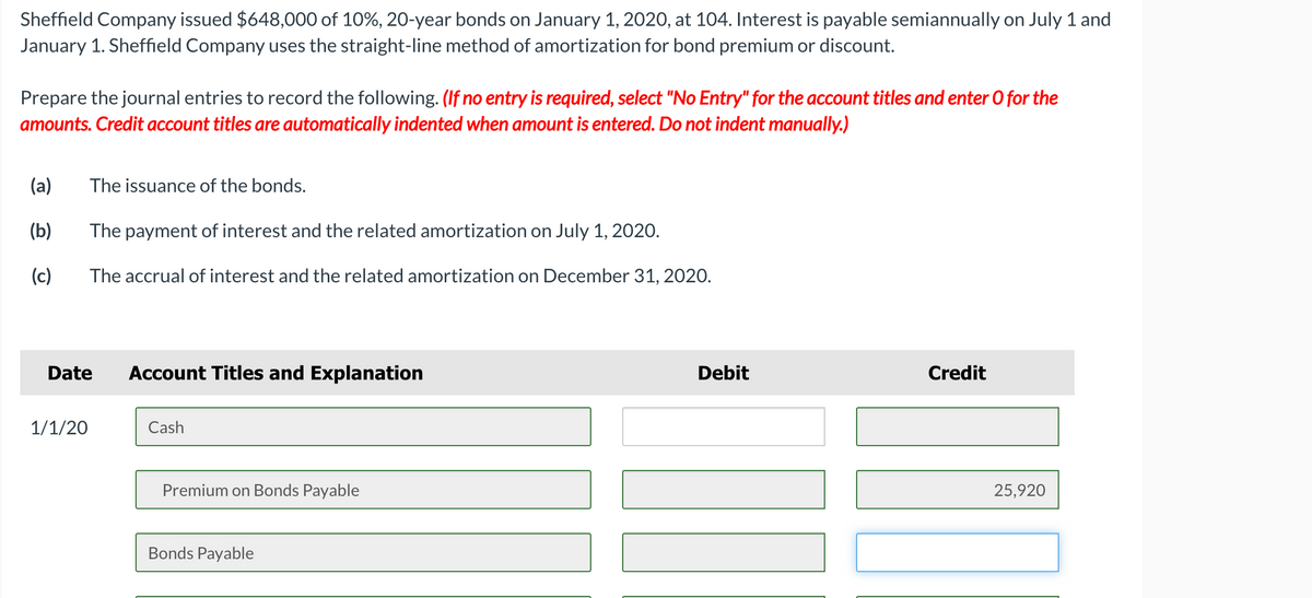 Sheffield Company issued $648,000 of 10%, 20-year bonds on January 1, 2020, at 104. Interest is payable semiannually on July 1 and
January 1. Sheffield Company uses the straight-line method of amortization for bond premium or discount.
Prepare the journal entries to record the following. (If no entry is required, select "No Entry" for the account titles and enter O for the
amounts. Credit account titles are automatically indented when amount is entered. Do not indent manually.)
(a)
The issuance of the bonds.
(b)
The payment of interest and the related amortization on July 1, 2020.
(c)
The accrual of interest and the related amortization on December 31, 2020.
Date
Account Titles and Explanation
Debit
Credit
1/1/20
Cash
Premium on Bonds Payable
25,920
Bonds Payable
