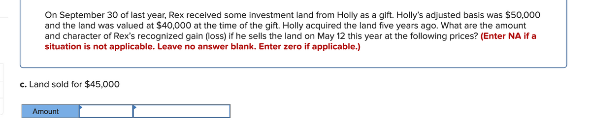 On September 30 of last year, Rex received some investment land from Holly as a gift. Holly's adjusted basis was $50,000
and the land was valued at $40,000 at the time of the gift. Holly acquired the land five years ago. What are the amount
and character of Rex's recognized gain (loss) if he sells the land on May 12 this year at the following prices? (Enter NA if a
situation is not applicable. Leave no answer blank. Enter zero if applicable.)
c. Land sold for $45,000
Amount
