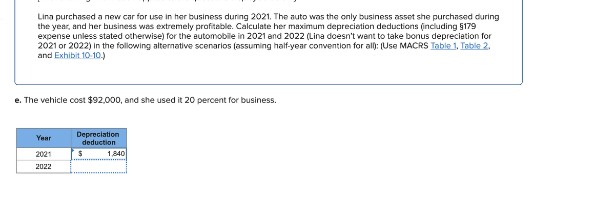 Lina purchased a new car for use in her business during 2021. The auto was the only business asset she purchased during
the year, and her business was extremely profitable. Calculate her maximum depreciation deductions (including $179
expense unless stated otherwise) for the automobile in 2021 and 2022 (Lina doesn't want to take bonus depreciation for
2021 or 2022) in the following alternative scenarios (assuming half-year convention for all): (Use MACRS Table 1, Table 2,
and Exhibit 10-10.)
e. The vehicle cost $92,00O, and she used it 20 percent for business.
Depreciation
deduction
Year
2021
$
1,840
2022
