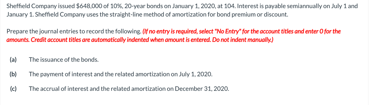 Sheffield Company issued $648,000 of 10%, 20-year bonds on January 1, 2020, at 104. Interest is payable semiannually on July 1 and
January 1. Sheffield Company uses the straight-line method of amortization for bond premium or discount.
Prepare the journal entries to record the following. (If no entry is required, select "No Entry" for the account titles and enter O for the
amounts. Credit account titles are automatically indented when amount is entered. Do not indent manually.)
(a)
The issuance of the bonds.
(b)
The payment of interest and the related amortization on July 1, 2020.
(c)
The accrual of interest and the related amortization on December 31, 2020.
