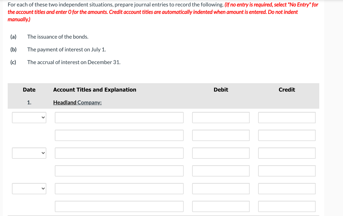 For each of these two independent situations, prepare journal entries to record the following. (If no entry is required, select "No Entry" for
the account titles and enter O for the amounts. Credit account titles are automatically indented when amount is entered. Do not indent
manually.)
(a)
The issuance of the bonds.
(b)
The payment of interest on July 1.
(c)
The accrual of interest on December 31.
Date
Account Titles and Explanation
Debit
Credit
1.
Headland Company:
>
>
