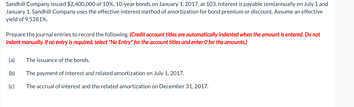 Sandhill Company issued $2,400,000 of 10%, 10-year bonds on January 1, 2017, at 103. Interest is payable semiannually on July 1 and
January 1. Sandhill Company uses the effective-interest method of amortization for bond premium or discount. Assume an effective
yield of 9.5281%.
Prepare the journal entries to record the following. (Credit account titles are automatically indented when the amount is entered. Do not
indent manually. If no entry is required, select "No Entry" for the account titles and enter 0 for the amounts.)
(a)
The issuance of the bonds.
(b)
The payment of interest and related amortization on July 1, 2017.
(c)
The accrual of interest and the related amortization on December 31, 2017.
