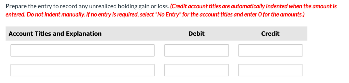 Prepare the entry to record any unrealized holding gain or loss. (Credit account titles are automatically indented when the amount is
entered. Do not indent manually. If no entry is required, select "No Entry" for the account titles and enter 0 for the amounts.)
Account Titles and Explanation
Debit
Credit
