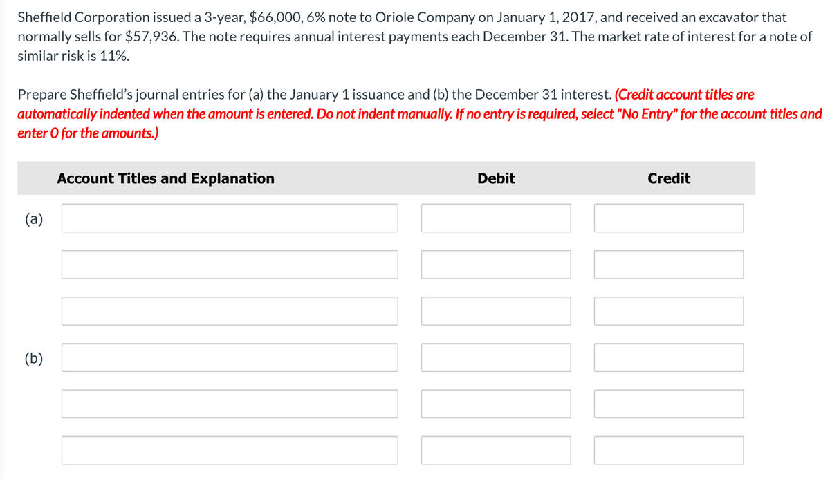 Sheffield Corporation issued a 3-year, $66,000, 6% note to Oriole Company on January 1, 2017, and received an excavator that
normally sells for $57,936. The note requires annual interest payments each December 31. The market rate of interest for a note of
similar risk is 11%.
Prepare Sheffield's journal entries for (a) the January 1 issuance and (b) the December 31 interest. (Credit account titles are
automatically indented when the amount is entered. Do not indent manually. If no entry is required, select "No Entry" for the account titles and
enter O for the amounts.)
Account Titles and Explanation
Debit
Credit
(a)
(b)
