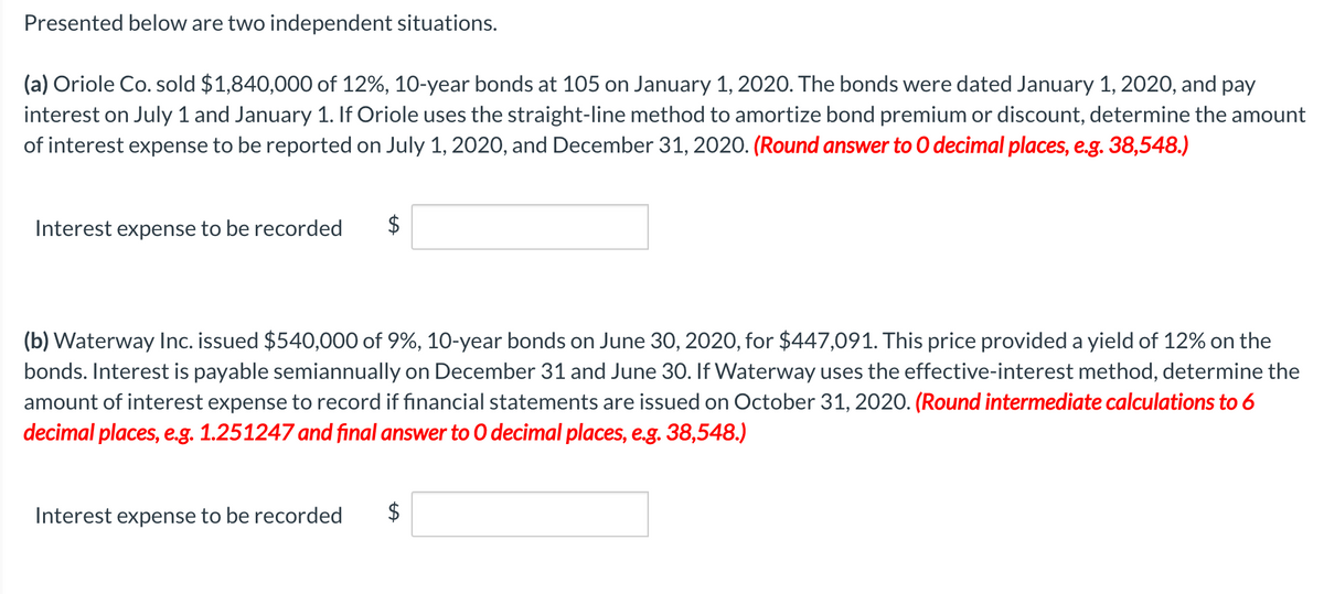 Presented below are two independent situations.
(a) Oriole Co. sold $1,840,000 of 12%, 10-year bonds at 105 on January 1, 2020. The bonds were dated January 1, 2020, and pay
interest on July 1 and January 1. If Oriole uses the straight-line method to amortize bond premium or discount, determine the amount
of interest expense to be reported on July 1, 2020, and December 31, 2020. (Round answer to O decimal places, e.g. 38,548.)
Interest expense to be recorded
$
(b) Waterway Inc. issued $540,000 of 9%, 10-year bonds on June 30, 2020, for $447,091. This price provided a yield of 12% on the
bonds. Interest is payable semiannually on December 31 and June 30. If Waterway uses the effective-interest method, determine the
amount of interest expense to record if financial statements are issued on October 31, 2020. (Round intermediate calculations to 6
decimal places, e.g. 1.251247 and final answer to 0 decimal places, e.g. 38,548.)
Interest expense to be recorded
$
